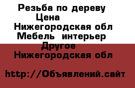 Резьба по дереву › Цена ­ 5 000 - Нижегородская обл. Мебель, интерьер » Другое   . Нижегородская обл.